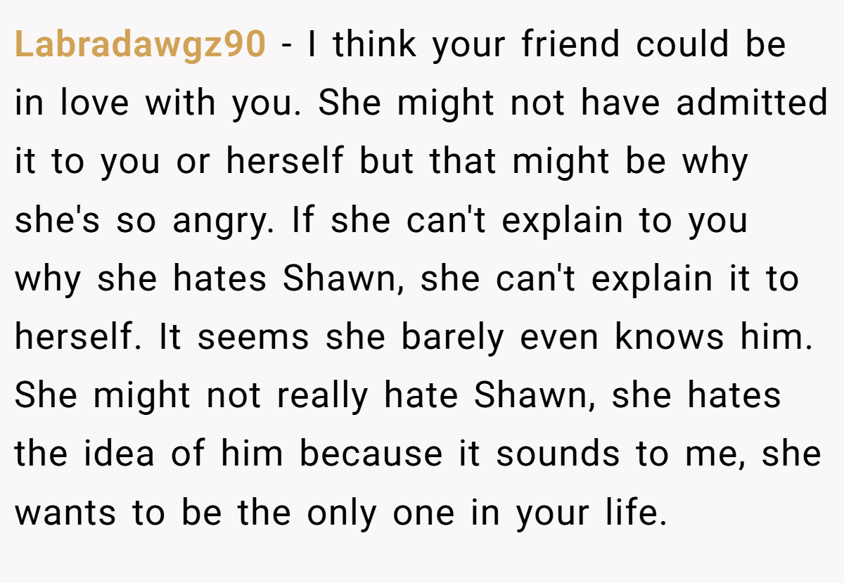 Labradawgz90 − I think your friend could be in love with you. She might not have admitted it to you or herself but that might be why she's so angry. If she can't explain to you why she hates Shawn, she can't explain it to herself. It seems she barely even knows him. She might not really hate Shawn, she hates the idea of him because it sounds to me, she wants to be the only one in your life.