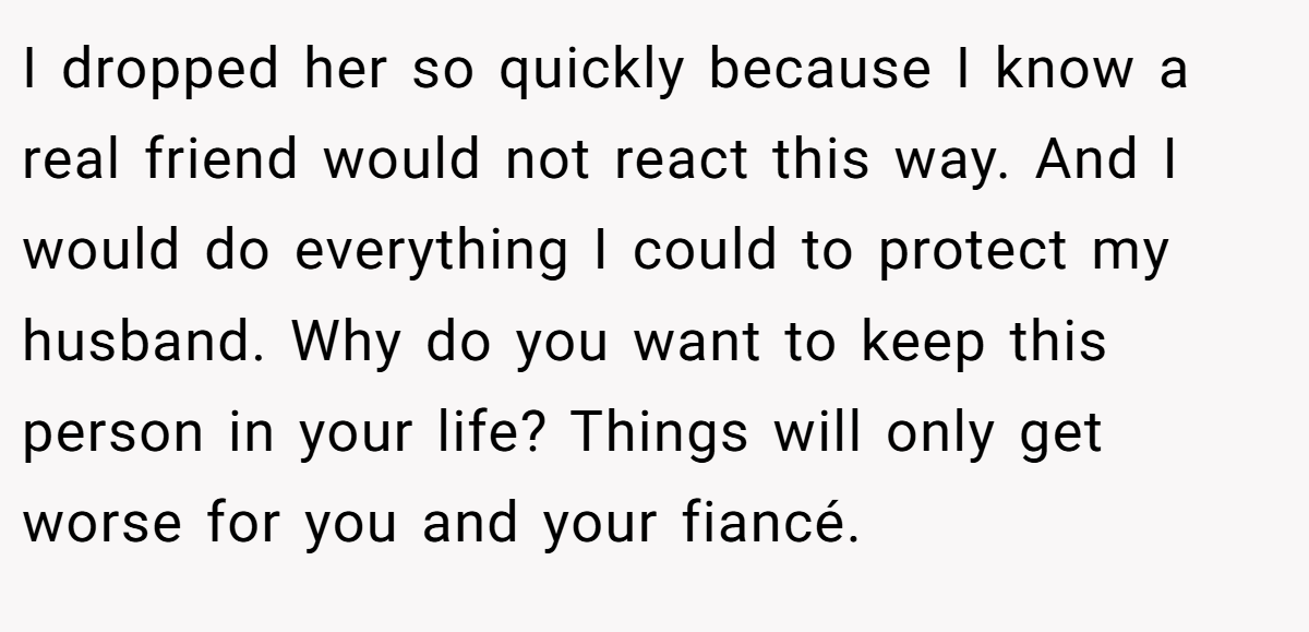 I dropped her so quickly because I know a real friend would not react this way. And I would do everything I could to protect my husband. Why do you want to keep this person in your life? Things will only get worse for you and your fiancé.