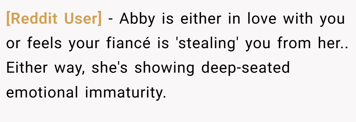 [Reddit User] − Abby is either in love with you or feels your fiancé is 'stealing' you from her.. Either way, she's showing deep-seated emotional immaturity.