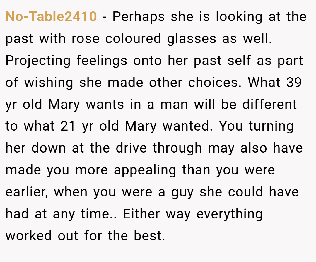 No-Table2410 − Perhaps she is looking at the past with rose coloured glasses as well. Projecting feelings onto her past self as part of wishing she made other choices. What 39 yr old Mary wants in a man will be different to what 21 yr old Mary wanted. You turning her down at the drive through may also have made you more appealing than you were earlier, when you were a guy she could have had at any time.. Either way everything worked out for the best.