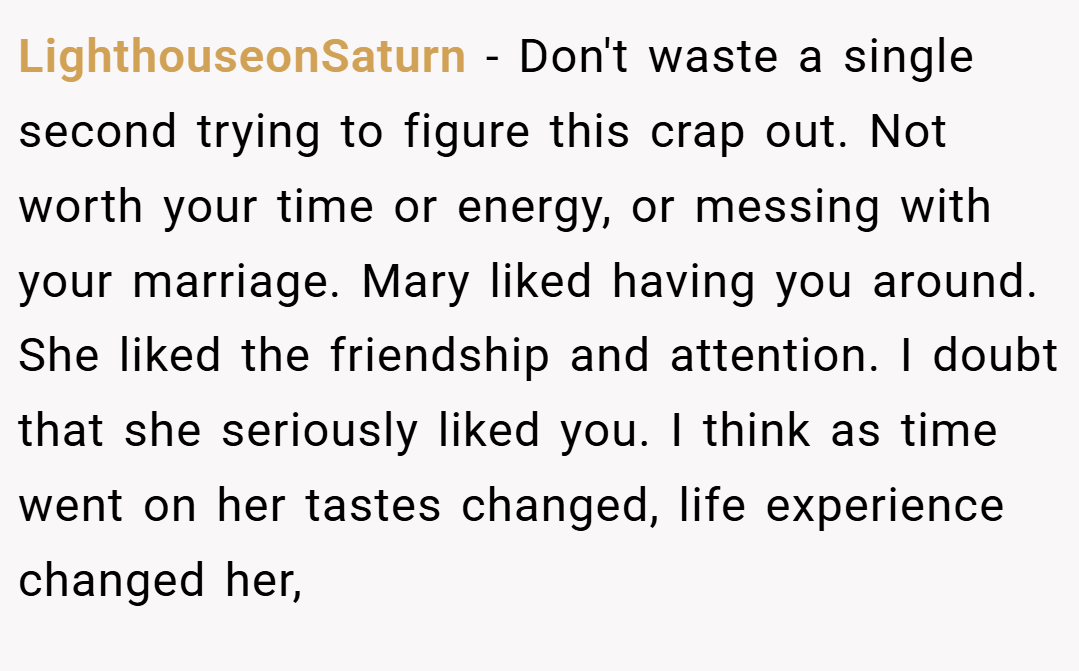 LighthouseonSaturn − Don't waste a single second trying to figure this crap out. Not worth your time or energy, or messing with your marriage. Mary liked having you around. She liked the friendship and attention. I doubt that she seriously liked you. I think as time went on her tastes changed, life experience changed her,
