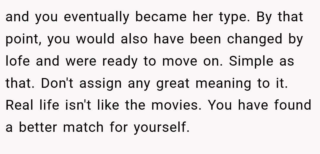 and you eventually became her type. By that point, you would also have been changed by lofe and were ready to move on. Simple as that. Don't assign any great meaning to it. Real life isn't like the movies. You have found a better match for yourself.