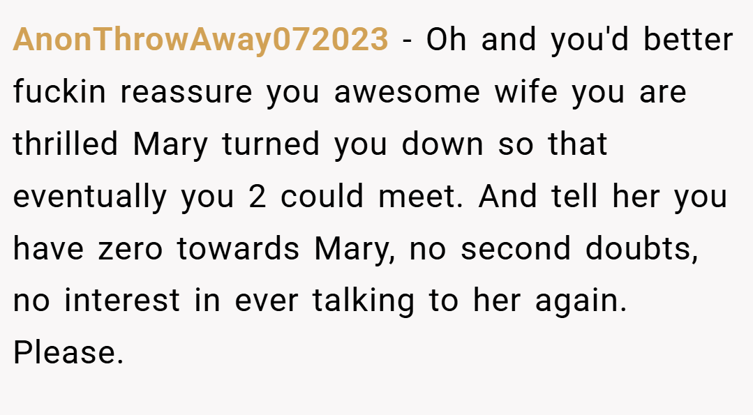 AnonThrowAway072023 − Oh and you'd better fuckin reassure you awesome wife you are thrilled Mary turned you down so that eventually you 2 could meet. And tell her you have zero towards Mary, no second doubts, no interest in ever talking to her again.  Please.