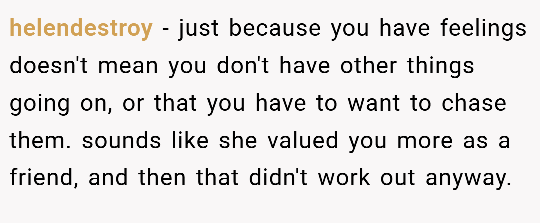 helendestroy − just because you have feelings doesn't mean you don't have other things going on, or that you have to want to chase them. sounds like she valued you more as a friend, and then that didn't work out anyway.