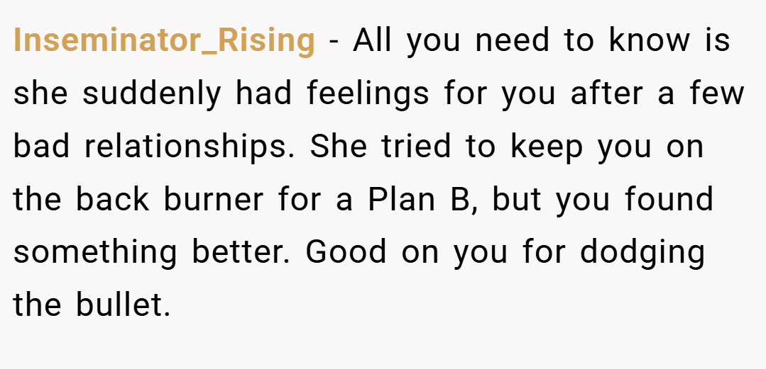 Inseminator_Rising − All you need to know is she suddenly had feelings for you after a few bad relationships. She tried to keep you on the back burner for a Plan B, but you found something better. Good on you for dodging the bullet.