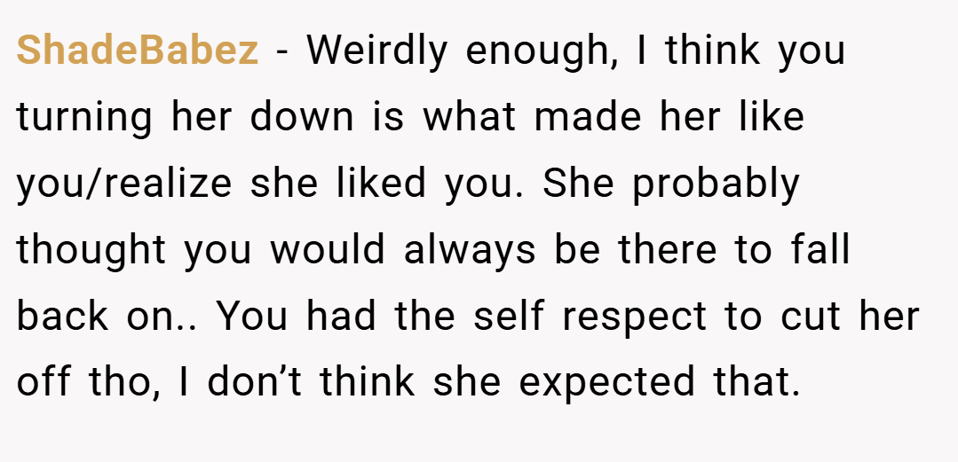 ShadeBabez − Weirdly enough, I think you turning her down is what made her like you/realize she liked you. She probably thought you would always be there to fall back on.. You had the self respect to cut her off tho, I don’t think she expected that.