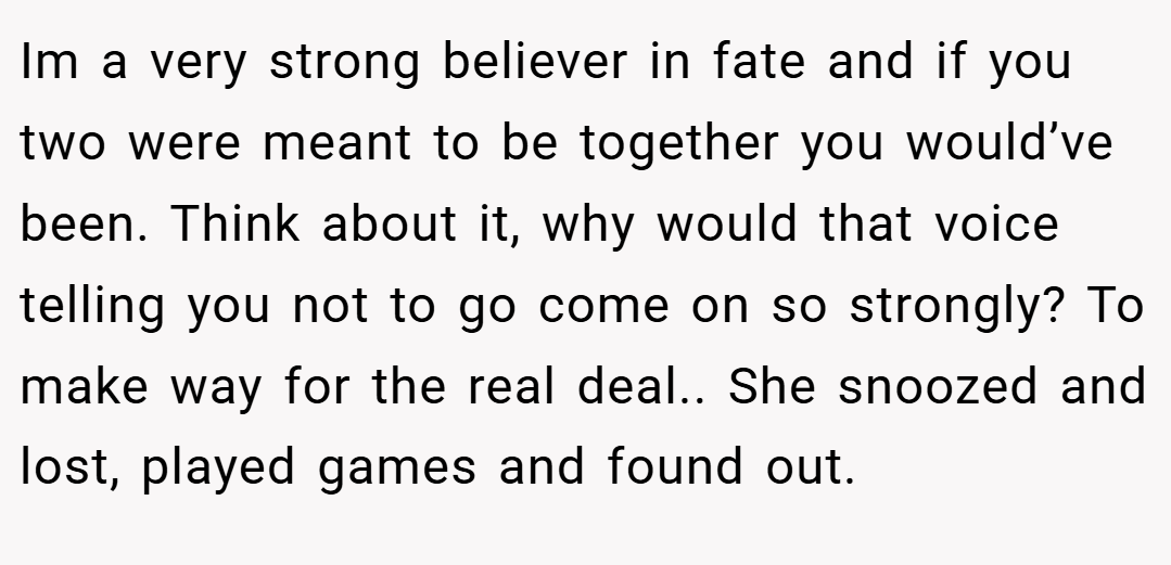 Im a very strong believer in fate and if you two were meant to be together you would’ve been. Think about it, why would that voice telling you not to go come on so strongly? To make way for the real deal.. She snoozed and lost, played games and found out.