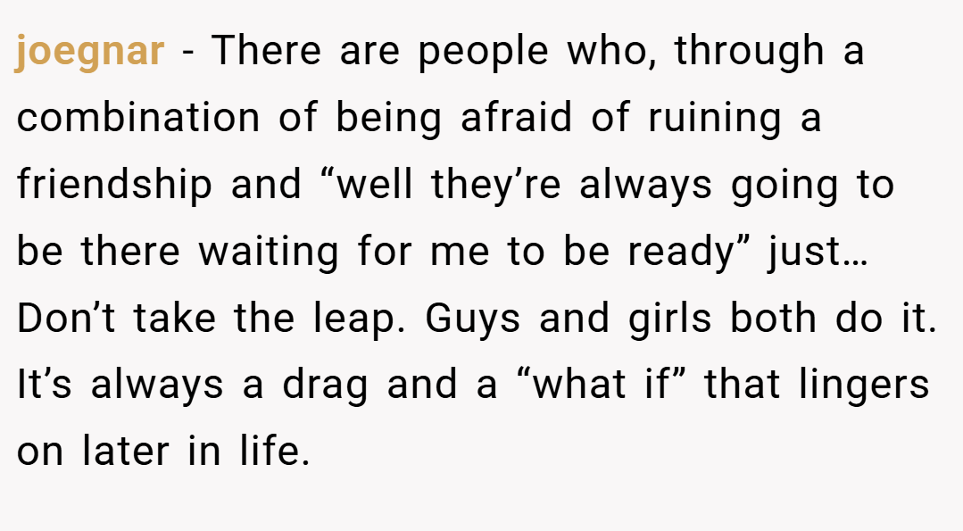 joegnar − There are people who, through a combination of being afraid of ruining a friendship and “well they’re always going to be there waiting for me to be ready” just… Don’t take the leap. Guys and girls both do it. It’s always a drag and a “what if” that lingers on later in life.