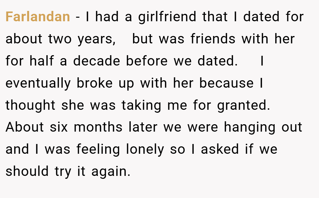 Farlandan − I had a girlfriend that I dated for about two years,   but was friends with her for half a decade before we dated.    I eventually broke up with her because I thought she was taking me for granted.  About six months later we were hanging out and I was feeling lonely so I asked if we should try it again.
