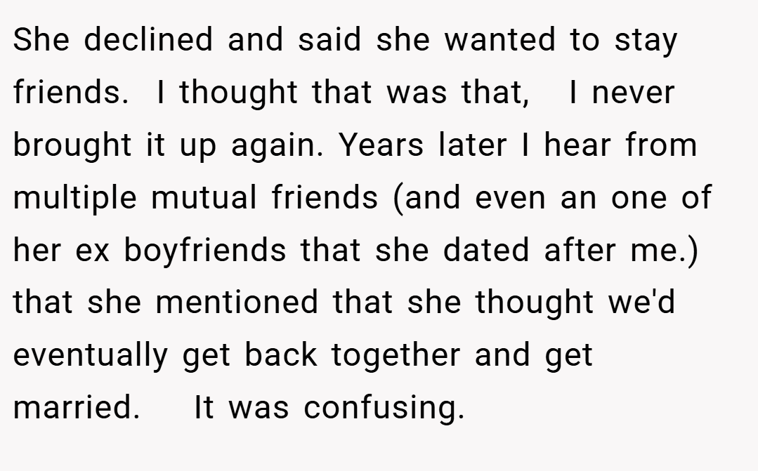She declined and said she wanted to stay friends.  I thought that was that,   I never brought it up again. Years later I hear from multiple mutual friends (and even an one of her ex boyfriends that she dated after me.)  that she mentioned that she thought we'd eventually get back together and get married.    It was confusing. 