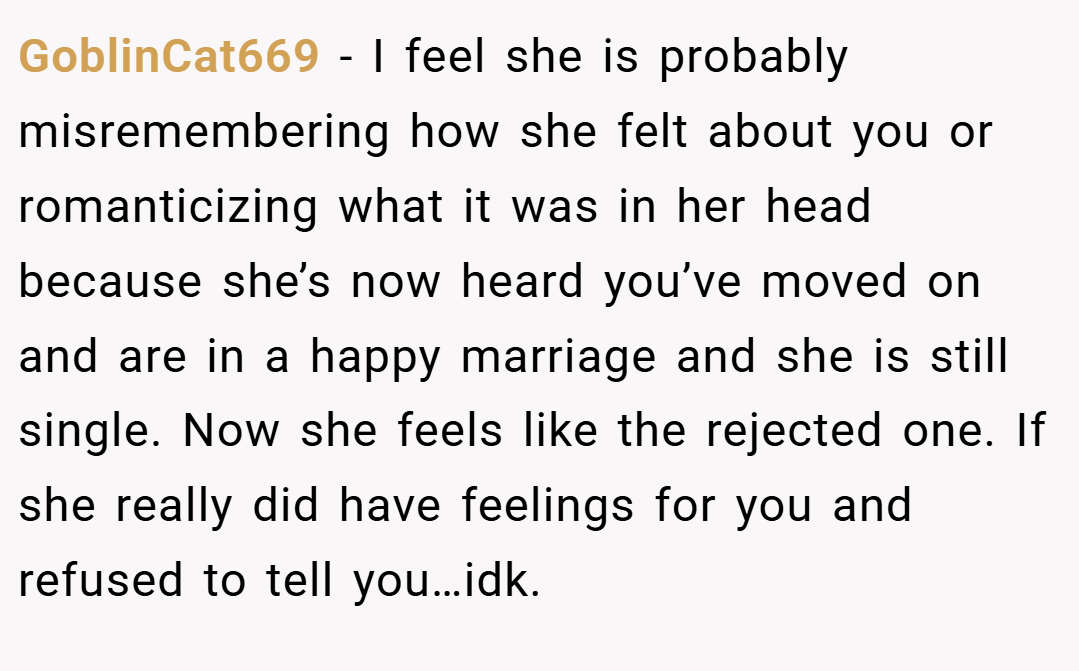 GoblinCat669 − I feel she is probably misremembering how she felt about you or romanticizing what it was in her head because she’s now heard you’ve moved on and are in a happy marriage and she is still single. Now she feels like the rejected one. If she really did have feelings for you and refused to tell you…idk.
