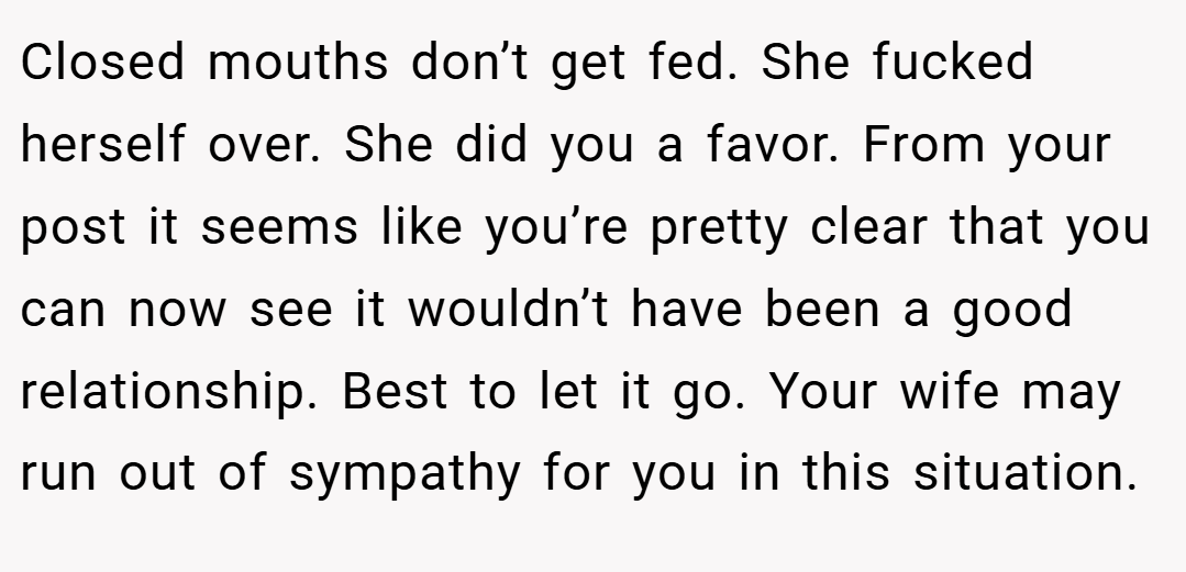 Closed mouths don’t get fed. She fucked herself over. She did you a favor. From your post it seems like you’re pretty clear that you can now see it wouldn’t have been a good relationship. Best to let it go. Your wife may run out of sympathy for you in this situation.