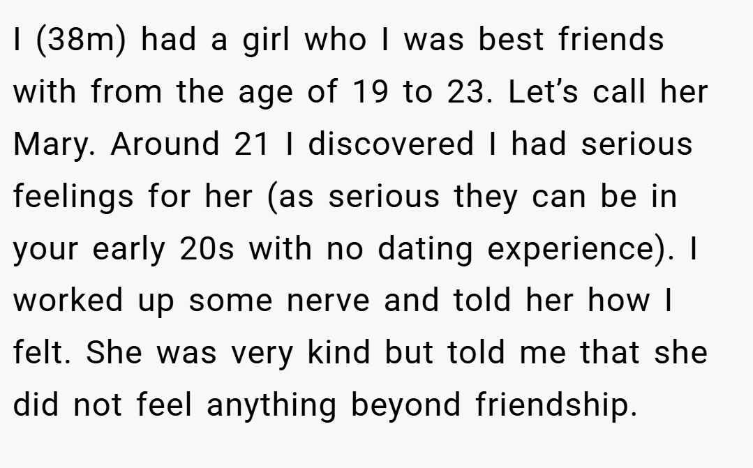 I (38m) had a girl who I was best friends with from the age of 19 to 23. Let’s call her Mary. Around 21 I discovered I had serious feelings for her (as serious they can be in your early 20s with no dating experience). I worked up some nerve and told her how I felt. She was very kind but told me that she did not feel anything beyond friendship.