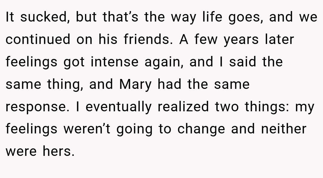 It sucked, but that’s the way life goes, and we continued on his friends. A few years later feelings got intense again, and I said the same thing, and Mary had the same response. I eventually realized two things: my feelings weren’t going to change and neither were hers.