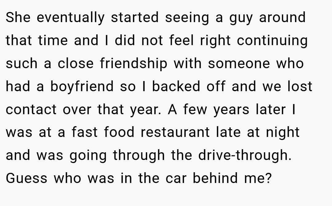 She eventually started seeing a guy around that time and I did not feel right continuing such a close friendship with someone who had a boyfriend so I backed off and we lost contact over that year. A few years later I was at a fast food restaurant late at night and was going through the drive-through. Guess who was in the car behind me?