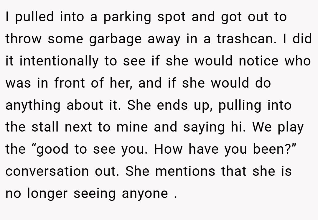 I pulled into a parking spot and got out to throw some garbage away in a trashcan. I did it intentionally to see if she would notice who was in front of her, and if she would do anything about it. She ends up, pulling into the stall next to mine and saying hi. We play the “good to see you. How have you been?” conversation out. She mentions that she is no longer seeing anyone .