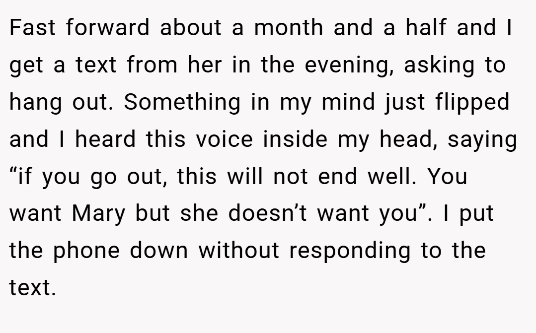Fast forward about a month and a half and I get a text from her in the evening, asking to hang out. Something in my mind just flipped and I heard this voice inside my head, saying “if you go out, this will not end well. You want Mary but she doesn’t want you”. I put the phone down without responding to the text.