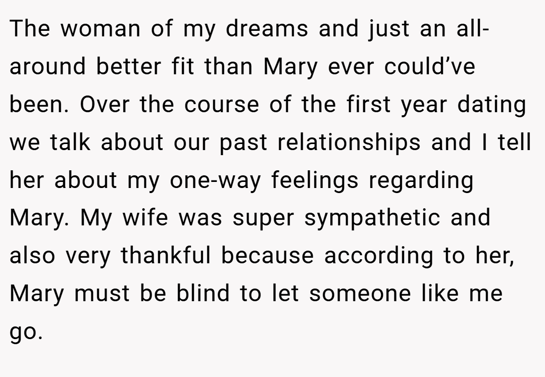 The woman of my dreams and just an all-around better fit than Mary ever could’ve been. Over the course of the first year dating we talk about our past relationships and I tell her about my one-way feelings regarding Mary. My wife was super sympathetic and also very thankful because according to her, Mary must be blind to let someone like me go.