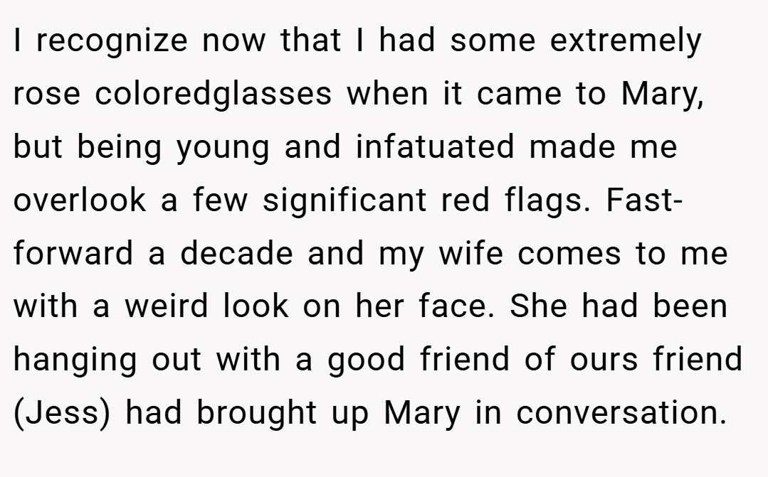 I recognize now that I had some extremely rose coloredglasses when it came to Mary, but being young and infatuated made me overlook a few significant red flags. Fast-forward a decade and my wife comes to me with a weird look on her face. She had been hanging out with a good friend of ours friend (Jess) had brought up Mary in conversation.