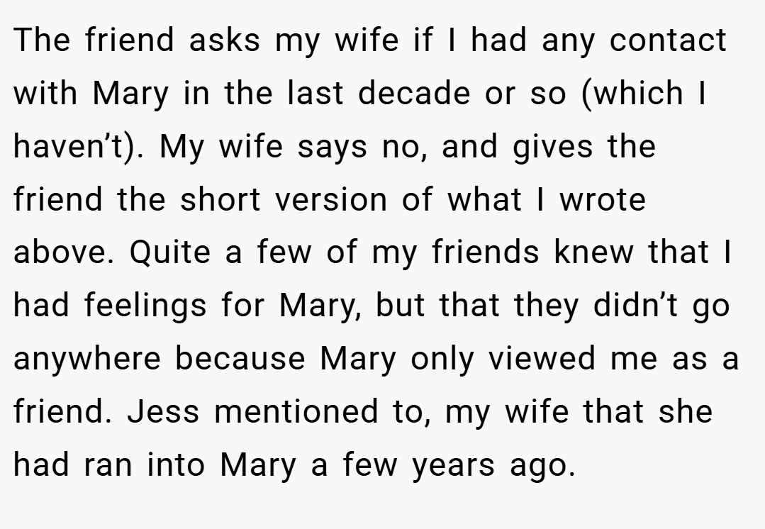The friend asks my wife if I had any contact with Mary in the last decade or so (which I haven’t). My wife says no, and gives the friend the short version of what I wrote above. Quite a few of my friends knew that I had feelings for Mary, but that they didn’t go anywhere because Mary only viewed me as a friend. Jess mentioned to, my wife that she had ran into Mary a few years ago.