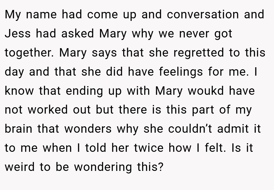 My name had come up and conversation and Jess had asked Mary why we never got together. Mary says that she regretted to this day and that she did have feelings for me. I know that ending up with Mary woukd have not worked out but there is this part of my brain that wonders why she couldn’t admit it to me when I told her twice how I felt. Is it weird to be wondering this?