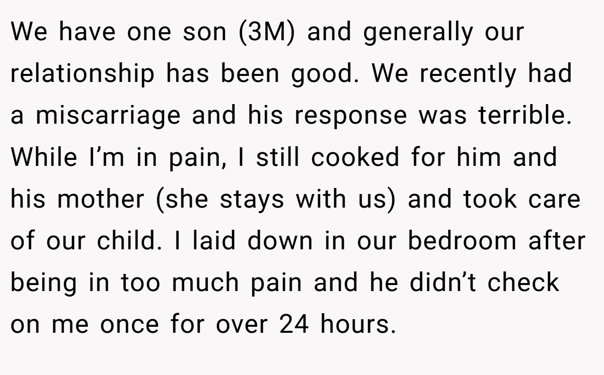 We have one son (3M) and generally our relationship has been good. We recently had a miscarriage and his response was terrible. While I’m in pain, I still cooked for him and his mother (she stays with us) and took care of our child. I laid down in our bedroom after being in too much pain and he didn’t check on me once for over 24 hours.