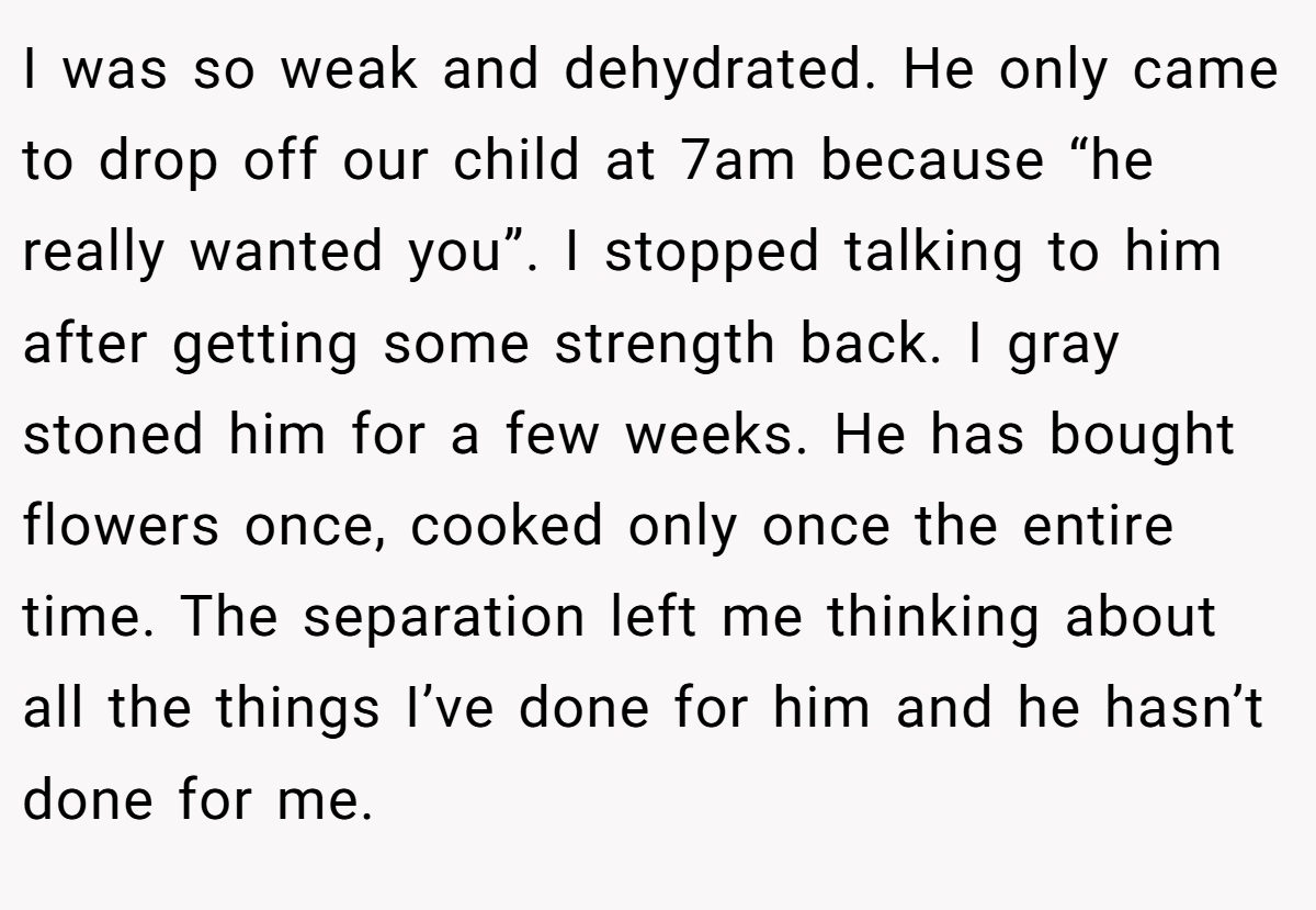 I was so weak and dehydrated. He only came to drop off our child at 7am because “he really wanted you”. I stopped talking to him after getting some strength back. I gray stoned him for a few weeks. He has bought flowers once, cooked only once the entire time. The separation left me thinking about all the things I’ve done for him and he hasn’t done for me.