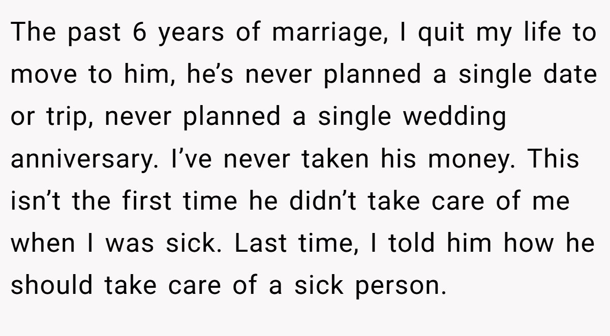 The past 6 years of marriage, I quit my life to move to him, he’s never planned a single date or trip, never planned a single wedding anniversary. I’ve never taken his money. This isn’t the first time he didn’t take care of me when I was sick. Last time, I told him how he should take care of a sick person.