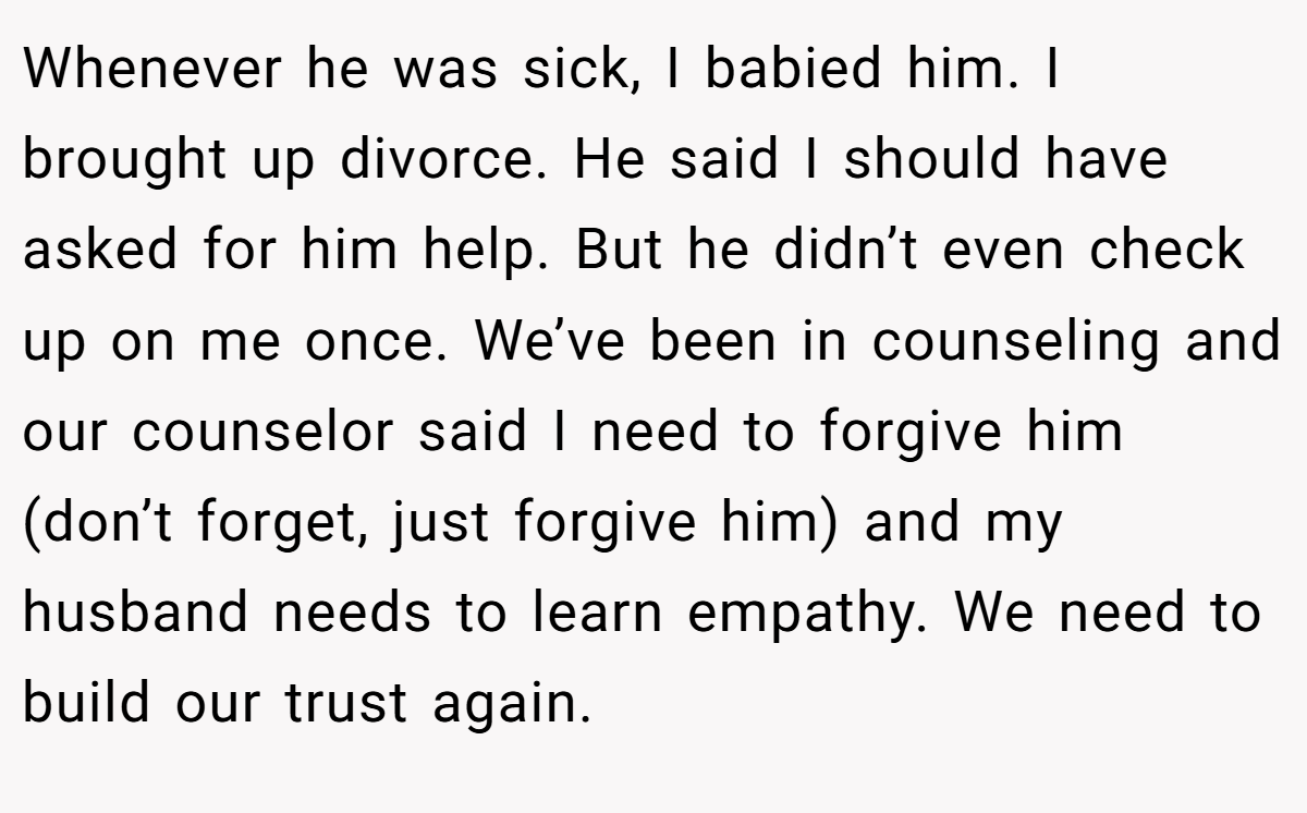 Whenever he was sick, I babied him. I brought up divorce. He said I should have asked for him help. But he didn’t even check up on me once. We’ve been in counseling and our counselor said I need to forgive him (don’t forget, just forgive him) and my husband needs to learn empathy. We need to build our trust again.
