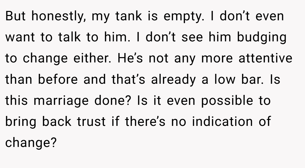 But honestly, my tank is empty. I don’t even want to talk to him. I don’t see him budging to change either. He’s not any more attentive than before and that’s already a low bar. Is this marriage done? Is it even possible to bring back trust if there’s no indication of change?