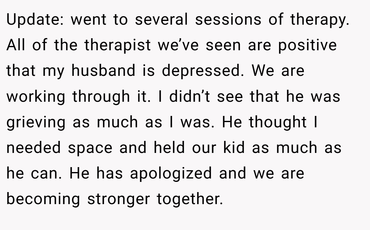 Update: went to several sessions of therapy. All of the therapist we’ve seen are positive that my husband is depressed. We are working through it. I didn’t see that he was grieving as much as I was. He thought I needed space and held our kid as much as he can. He has apologized and we are becoming stronger together.