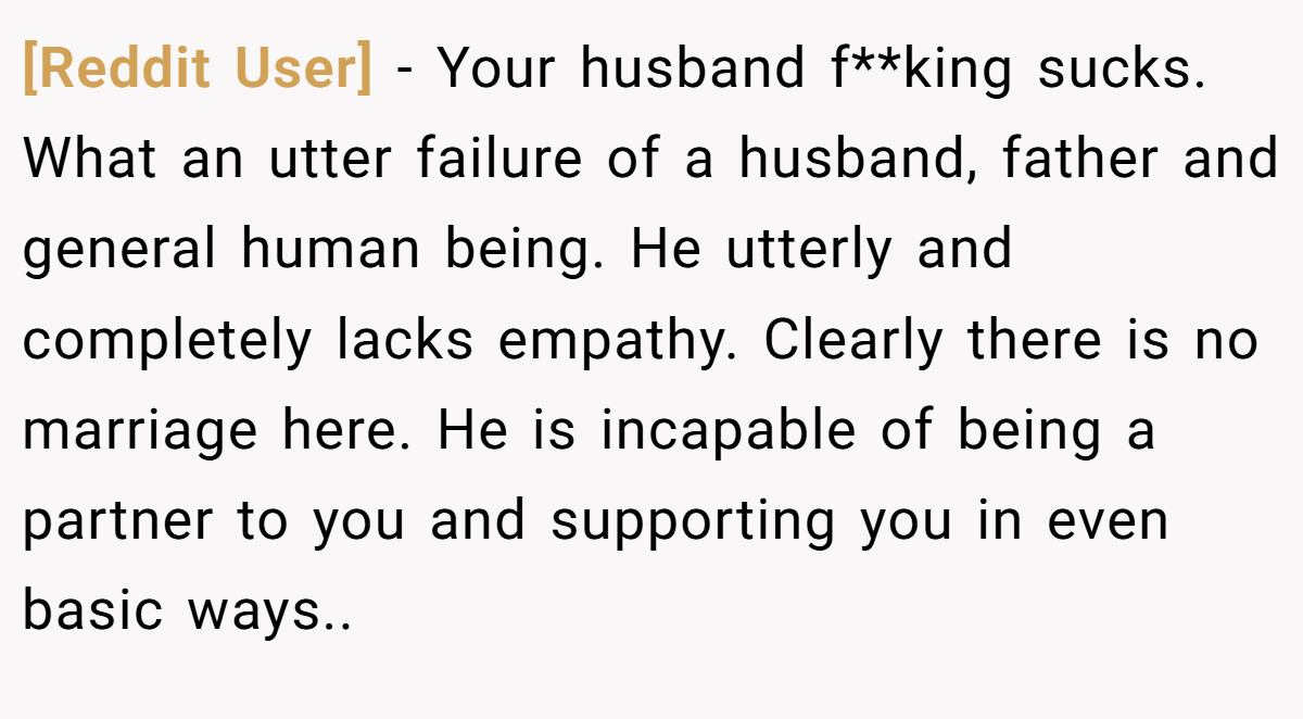 [Reddit User] − Your husband f**king sucks. What an utter failure of a husband, father and general human being. He utterly and completely lacks empathy. Clearly there is no marriage here. He is incapable of being a partner to you and supporting you in even basic ways..