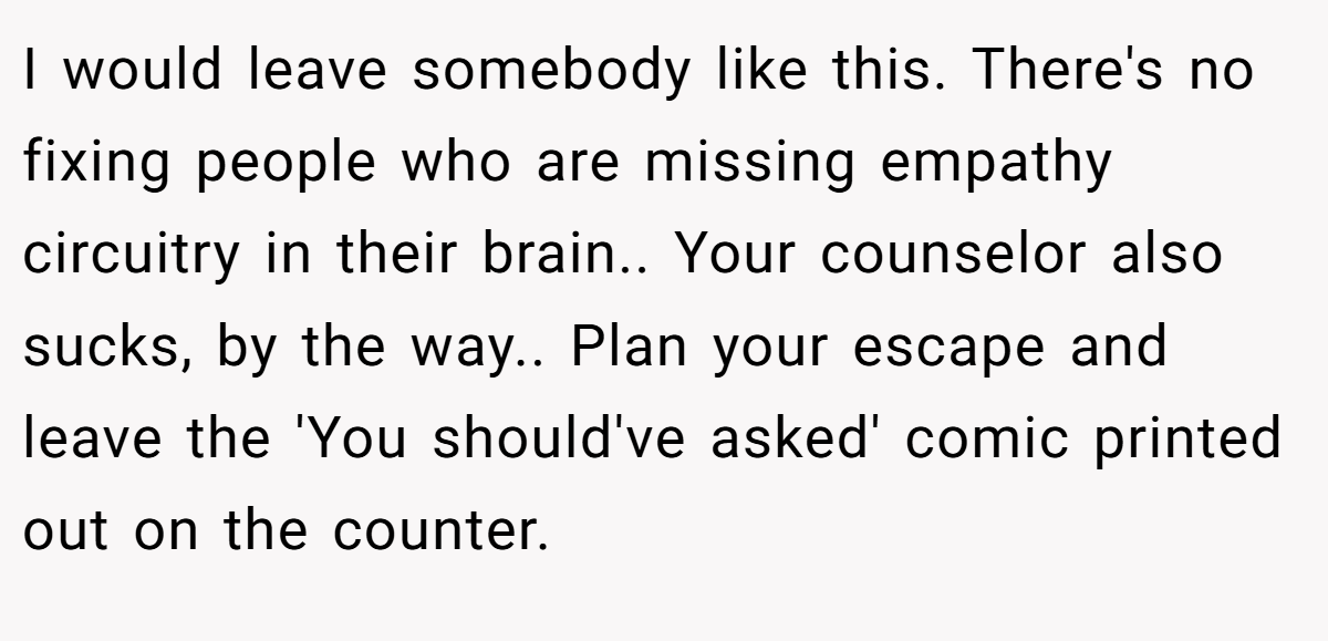 I would leave somebody like this. There's no fixing people who are missing empathy circuitry in their brain.. Your counselor also sucks, by the way.. Plan your escape and leave the 'You should've asked' comic printed out on the counter.