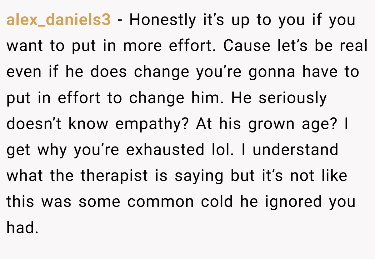 alex_daniels3 − Honestly it’s up to you if you want to put in more effort. Cause let’s be real even if he does change you’re gonna have to put in effort to change him. He seriously doesn’t know empathy? At his grown age? I get why you’re exhausted lol. I understand what the therapist is saying but it’s not like this was some common cold he ignored you had.
