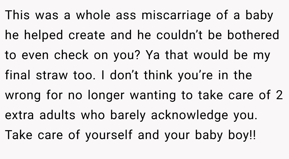This was a whole ass miscarriage of a baby he helped create and he couldn’t be bothered to even check on you? Ya that would be my final straw too. I don’t think you’re in the wrong for no longer wanting to take care of 2 extra adults who barely acknowledge you. Take care of yourself and your baby boy!!
