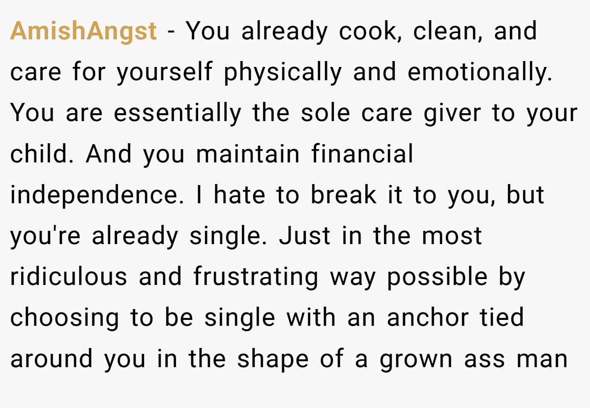 AmishAngst − You already cook, clean, and care for yourself physically and emotionally. You are essentially the sole care giver to your child. And you maintain financial independence. I hate to break it to you, but you're already single. Just in the most ridiculous and frustrating way possible by choosing to be single with an anchor tied around you in the shape of a grown ass man
