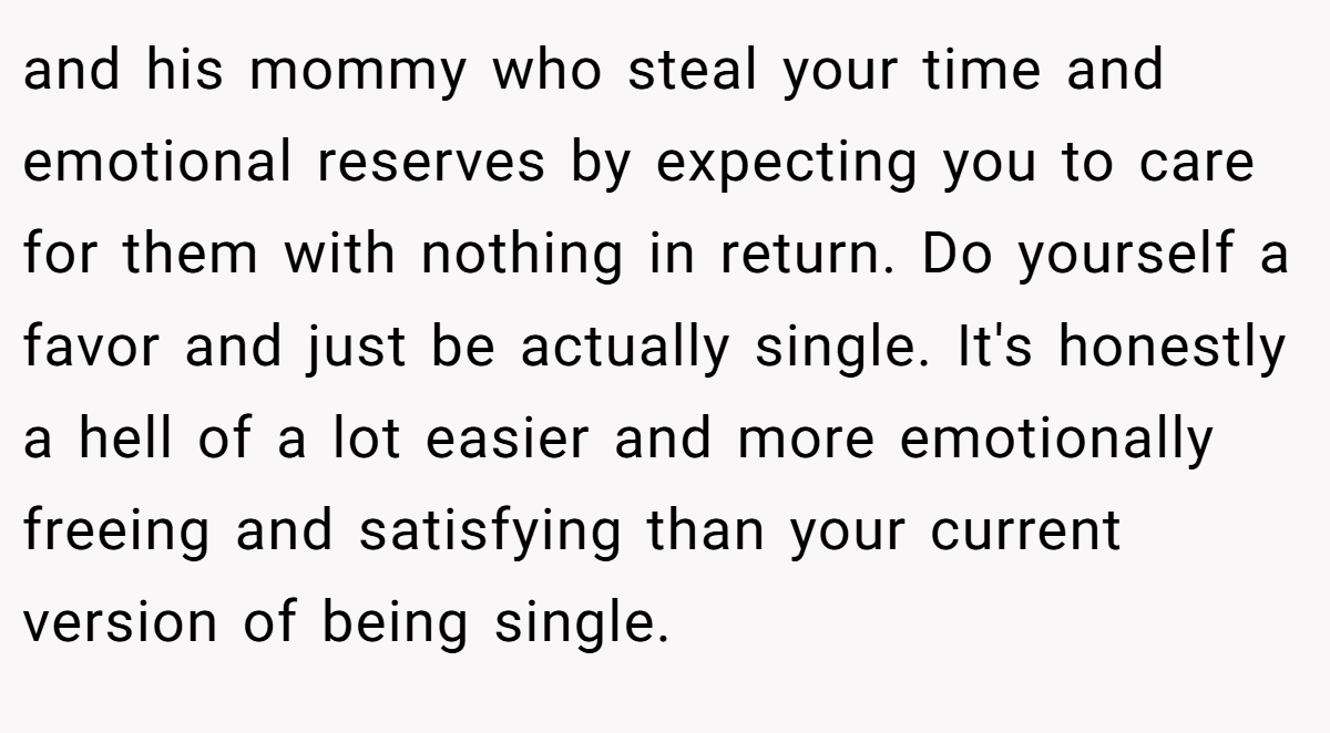 and his mommy who steal your time and emotional reserves by expecting you to care for them with nothing in return. Do yourself a favor and just be actually single. It's honestly a hell of a lot easier and more emotionally freeing and satisfying than your current version of being single.