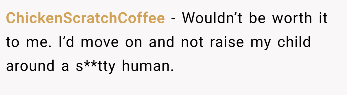 ChickenScratchCoffee − Wouldn’t be worth it to me. I’d move on and not raise my child around a s**tty human.