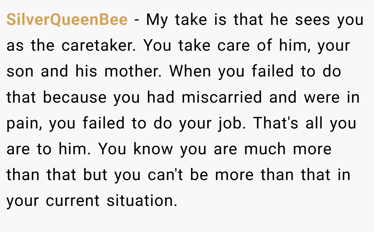 SilverQueenBee − My take is that he sees you as the caretaker. You take care of him, your son and his mother. When you failed to do that because you had miscarried and were in pain, you failed to do your job. That's all you are to him. You know you are much more than that but you can't be more than that in your current situation.