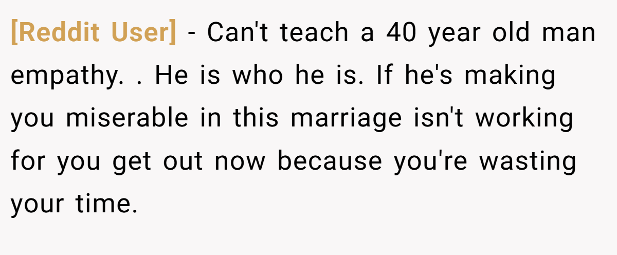 [Reddit User] − Can't teach a 40 year old man empathy. . He is who he is. If he's making you miserable in this marriage isn't working for you get out now because you're wasting your time.