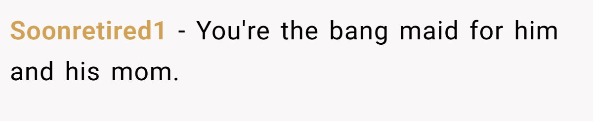Soonretired1 − You're the bang maid for him and his mom.