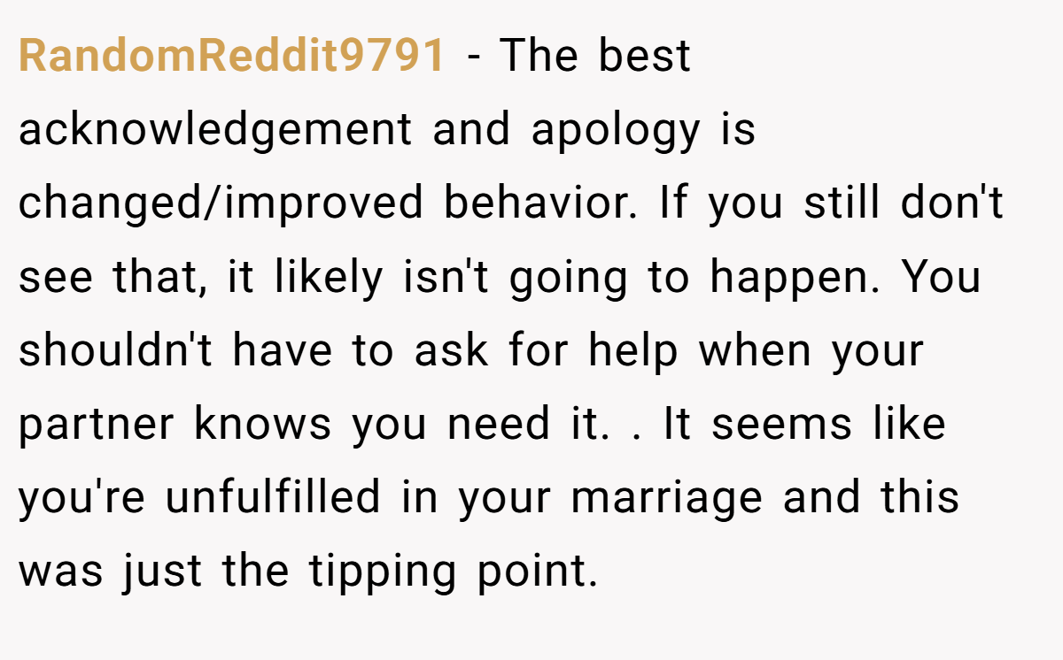 RandomReddit9791 − The best acknowledgement and apology is changed/improved behavior. If you still don't see that, it likely isn't going to happen. You shouldn't have to ask for help when your partner knows you need it. . It seems like you're unfulfilled in your marriage and this was just the tipping point. 