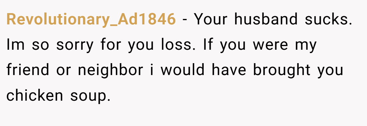 Revolutionary_Ad1846 − Your husband sucks. Im so sorry for you loss. If you were my friend or neighbor i would have brought you chicken soup.