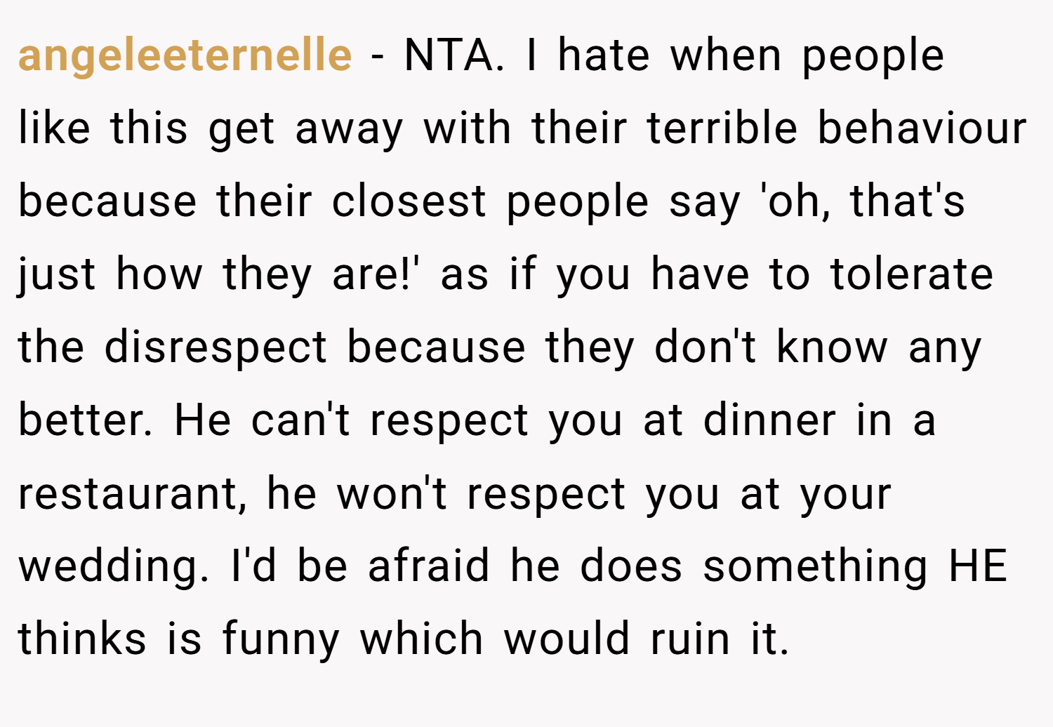 angeleeternelle − NTA. I hate when people like this get away with their terrible behaviour because their closest people say 'oh, that's just how they are!' as if you have to tolerate the disrespect because they don't know any better. He can't respect you at dinner in a restaurant, he won't respect you at your wedding. I'd be afraid he does something HE thinks is funny which would ruin it.