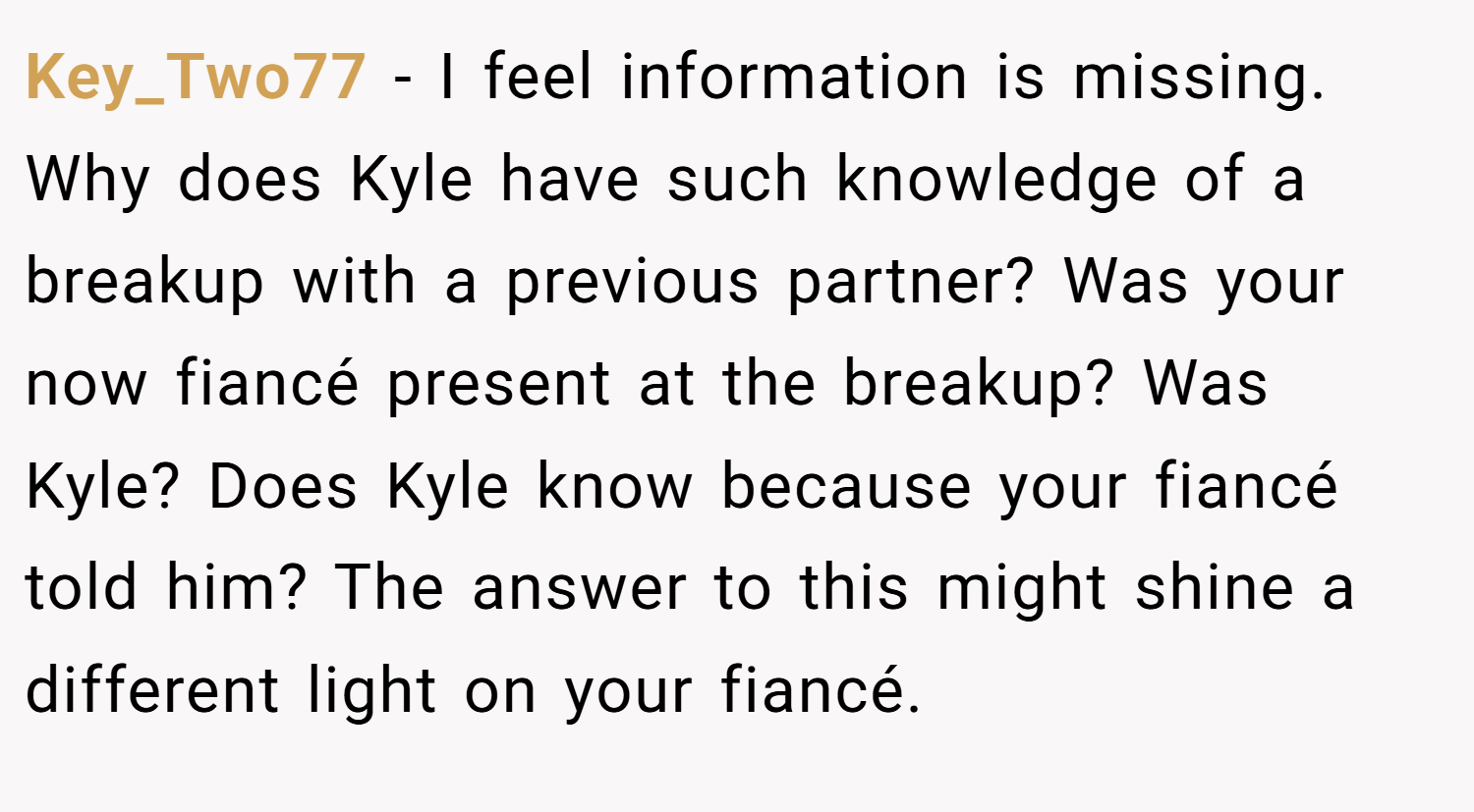 Key_Two77 − I feel information is missing. Why does Kyle have such knowledge of a breakup with a previous partner? Was your now fiancé present at the breakup? Was Kyle? Does Kyle know because your fiancé told him? The answer to this might shine a different light on your fiancé.