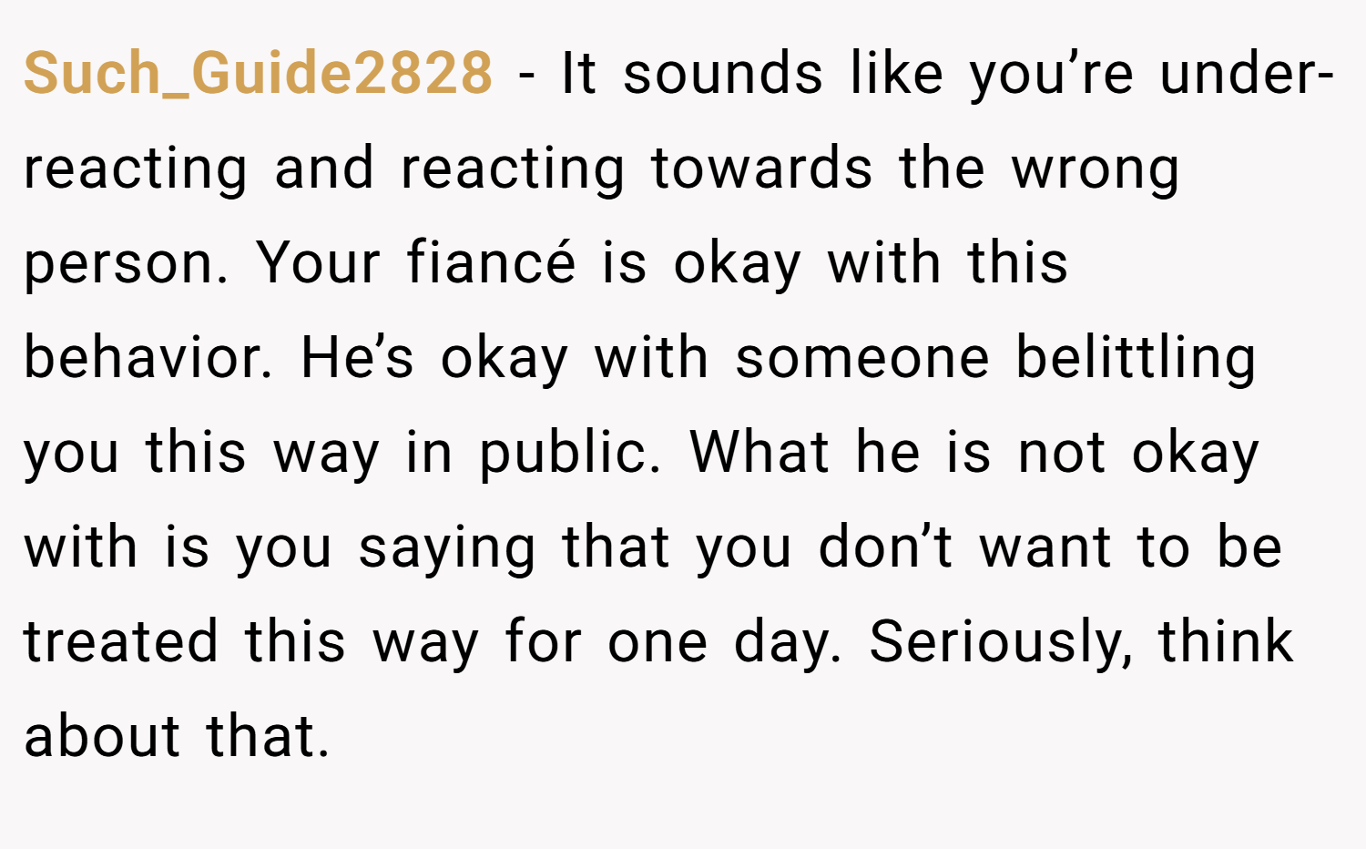 Such_Guide2828 − It sounds like you’re under-reacting and reacting towards the wrong person. Your fiancé is okay with this behavior. He’s okay with someone belittling you this way in public. What he is not okay with is you saying that you don’t want to be treated this way for one day. Seriously, think about that.