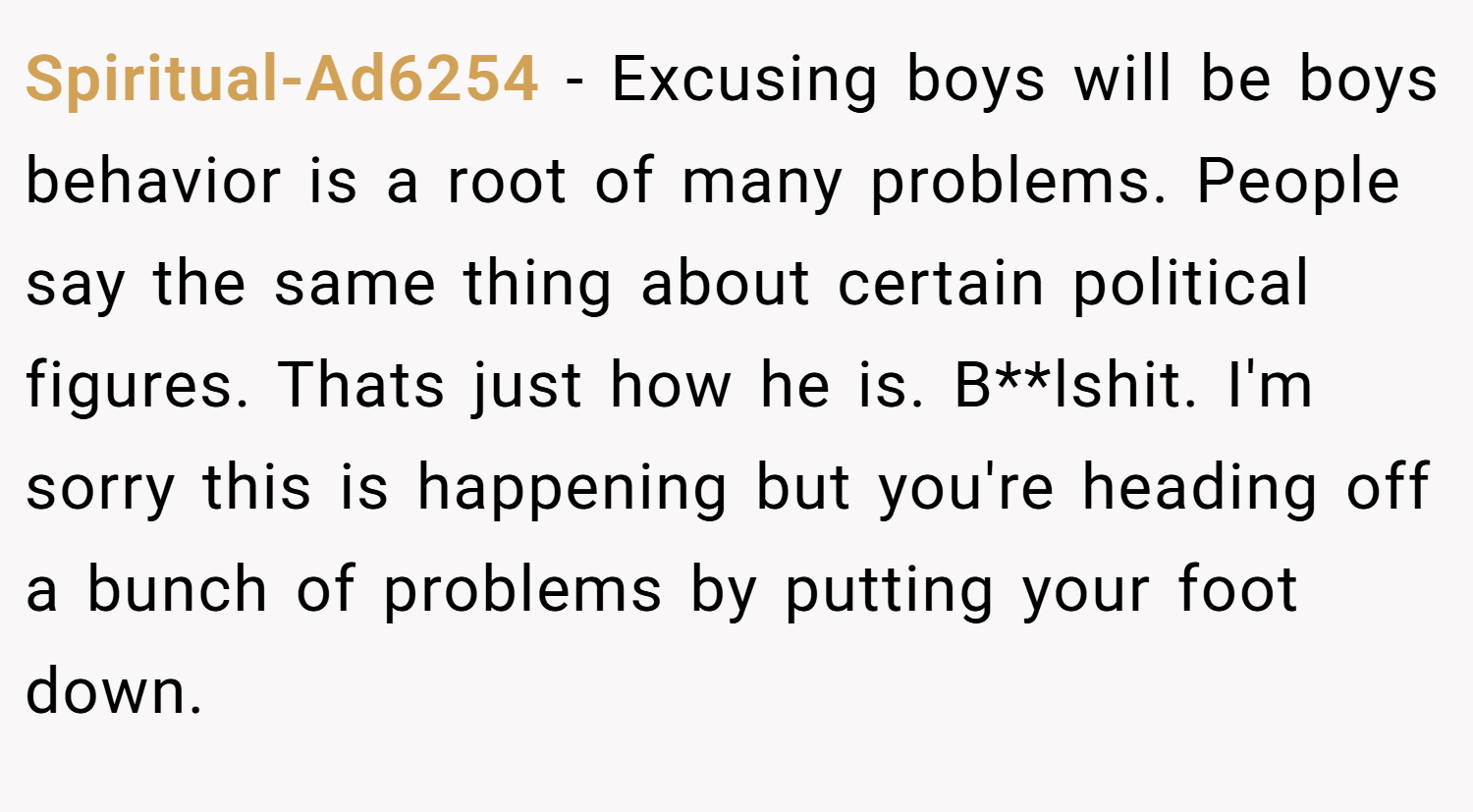 Spiritual-Ad6254 − Excusing boys will be boys behavior is a root of many problems. People say the same thing about certain political figures. Thats just how he is. B**lshit. I'm sorry this is happening but you're heading off a bunch of problems by putting your foot down.