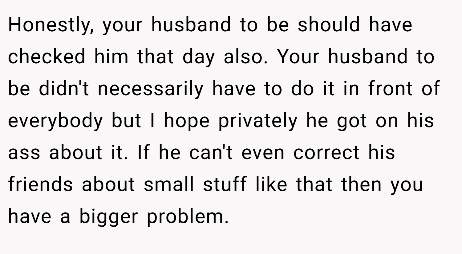 Honestly, your husband to be should have checked him that day also. Your husband to be didn't necessarily have to do it in front of everybody but I hope privately he got on his ass about it. If he can't even correct his friends about small stuff like that then you have a bigger problem.