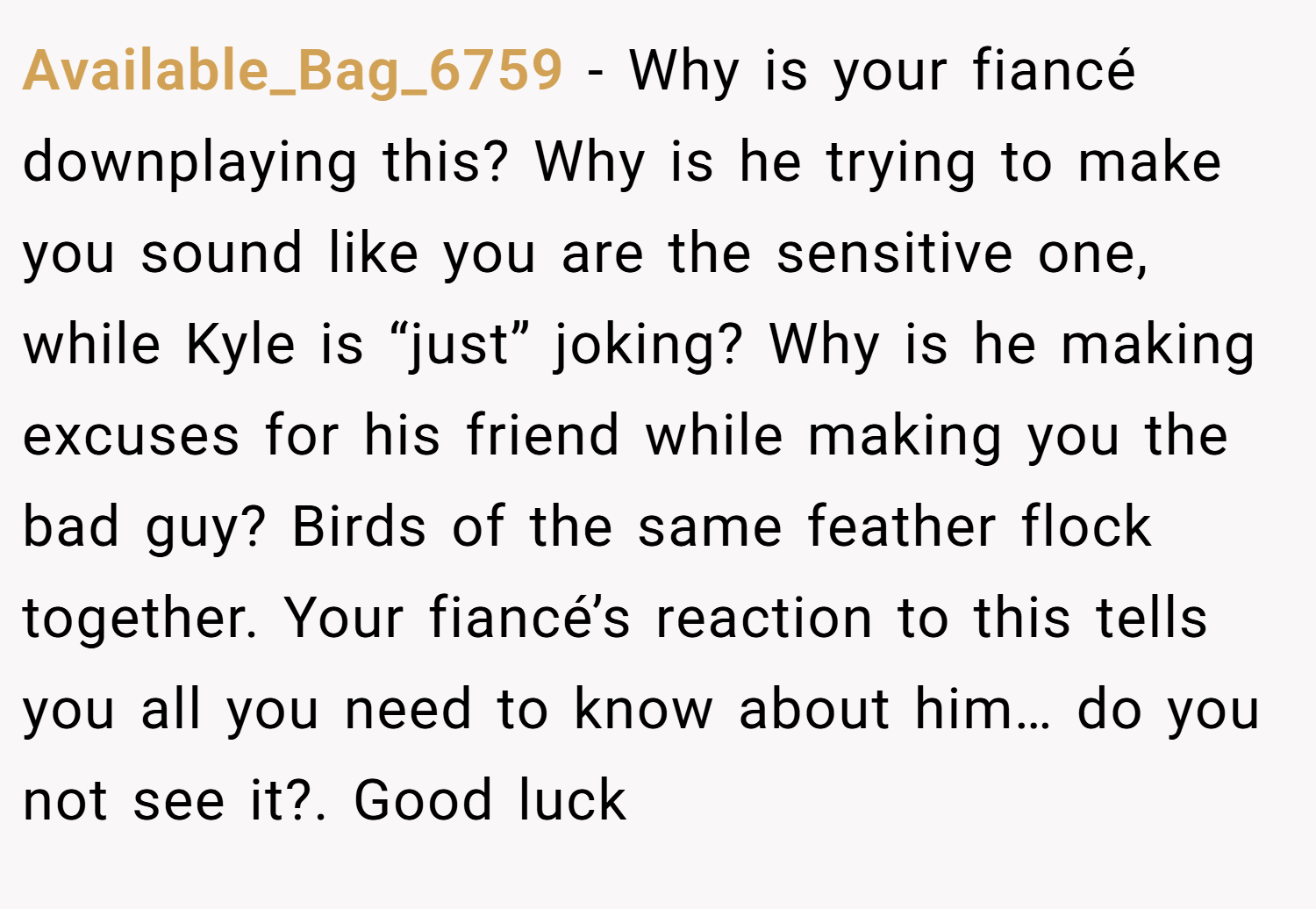 Available_Bag_6759 − Why is your fiancé downplaying this? Why is he trying to make you sound like you are the sensitive one, while Kyle is “just” joking? Why is he making excuses for his friend while making you the bad guy? Birds of the same feather flock together. Your fiancé’s reaction to this tells you all you need to know about him… do you not see it?. Good luck