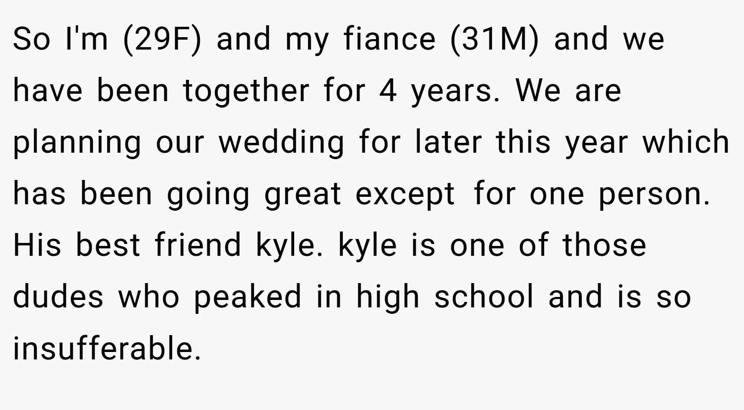So I'm (29F) and my fiance (31M) and we have been together for 4 years. We are planning our wedding for later this year which has been going great except for one person. His best friend kyle. kyle is one of those dudes who peaked in high school and is so insufferable.